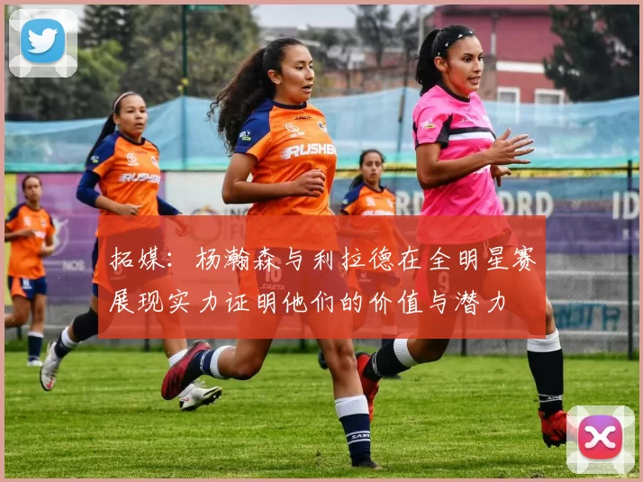 拓媒：杨瀚森与利拉德在全明星赛展现实力证明他们的价值与潜力