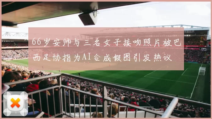 66岁安帅与三名女子接吻照片被巴西足协指为AI合成假图引发热议
