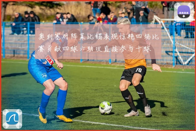 奥利塞对阵莱比锡表现惊艳四场比赛贡献四球六助攻直接参与十球