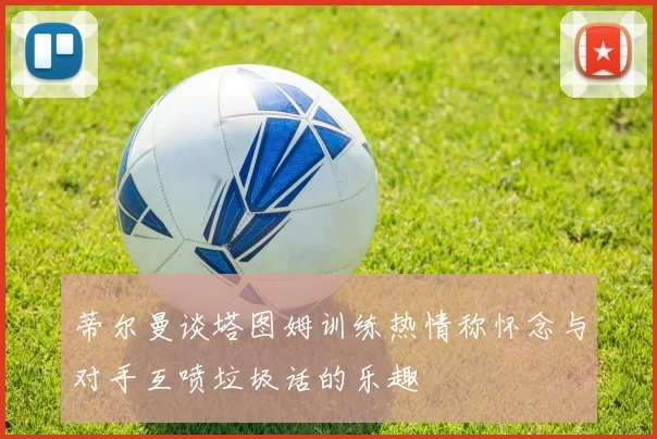 蒂尔曼谈塔图姆训练热情称怀念与对手互喷垃圾话的乐趣