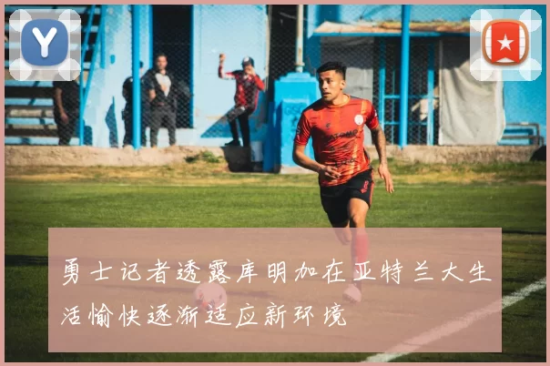 勇士记者透露库明加在亚特兰大生活愉快逐渐适应新环境