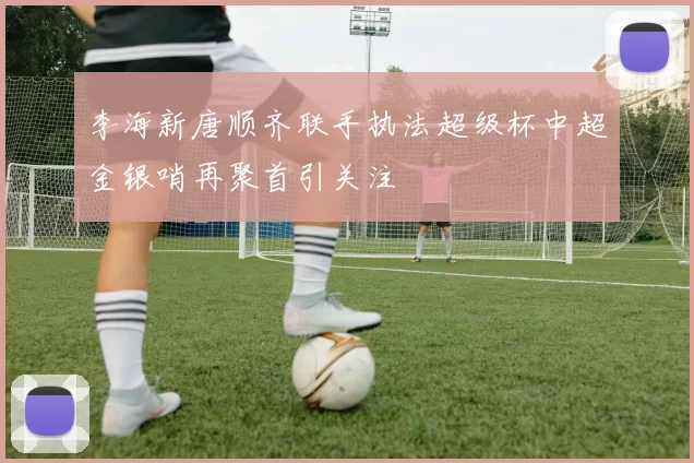 李海新唐顺齐联手执法超级杯中超金银哨再聚首引关注