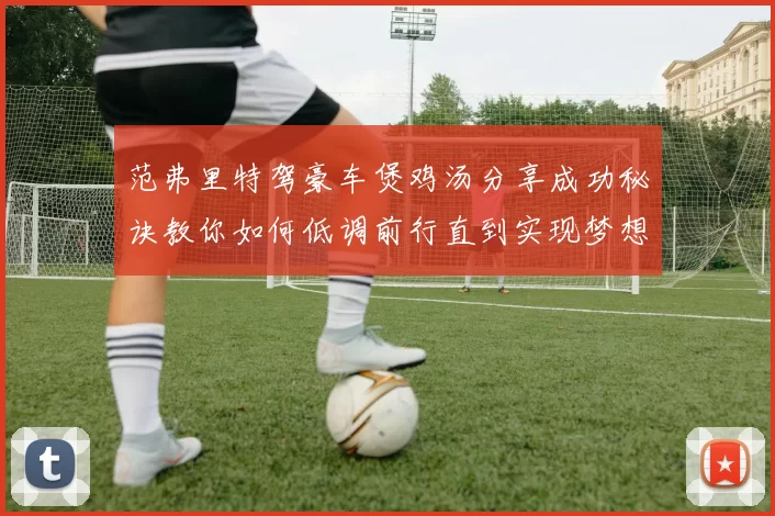 范弗里特驾豪车煲鸡汤分享成功秘诀教你如何低调前行直到实现梦想