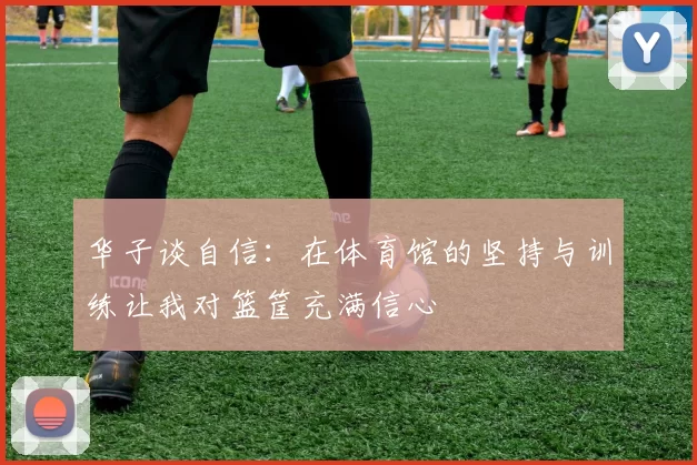华子谈自信：在体育馆的坚持与训练让我对篮筐充满信心