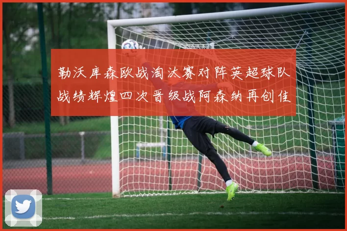 勒沃库森欧战淘汰赛对阵英超球队战绩辉煌四次晋级战阿森纳再创佳绩