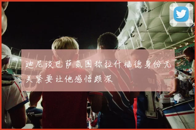 迪尼谈巴萨氛围称拉什福德身份无关紧要让他感悟颇深