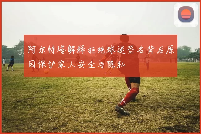 阿尔特塔解释拒绝球迷签名背后原因保护家人安全与隐私