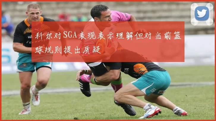 科尔对SGA表现表示理解但对当前篮球规则提出质疑