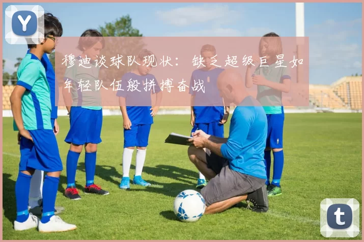 穆迪谈球队现状：缺乏超级巨星如年轻队伍般拼搏奋战