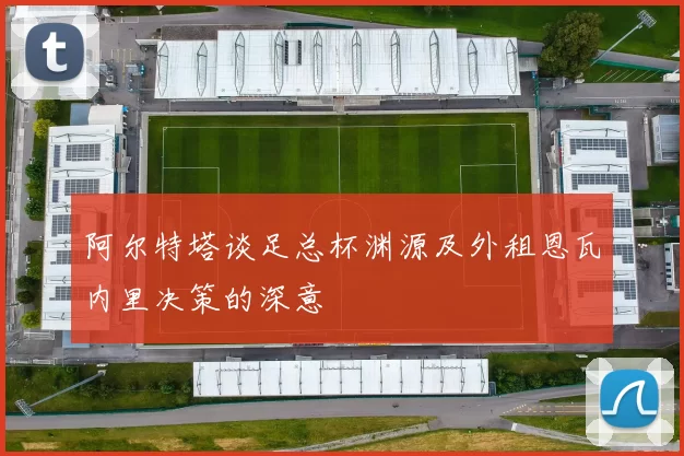 阿尔特塔谈足总杯渊源及外租恩瓦内里决策的深意