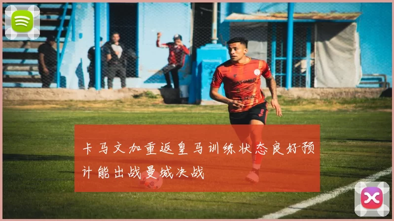 卡马文加重返皇马训练状态良好预计能出战曼城决战