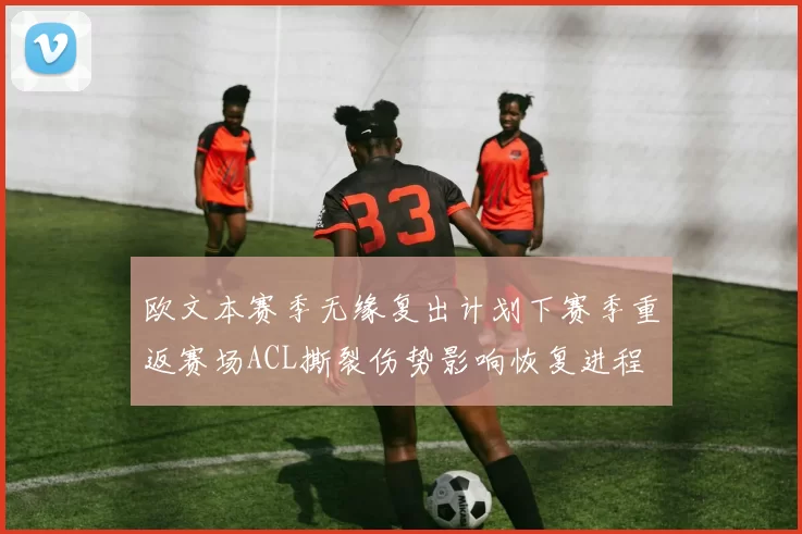 欧文本赛季无缘复出计划下赛季重返赛场ACL撕裂伤势影响恢复进程