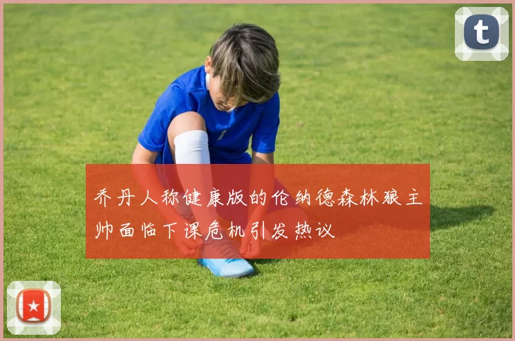 乔丹人称健康版的伦纳德森林狼主帅面临下课危机引发热议