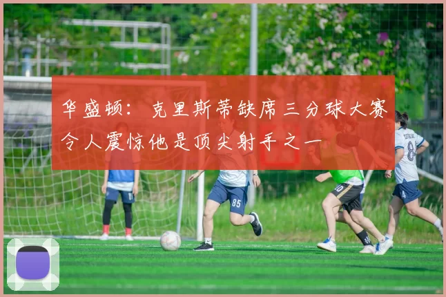 华盛顿：克里斯蒂缺席三分球大赛令人震惊他是顶尖射手之一