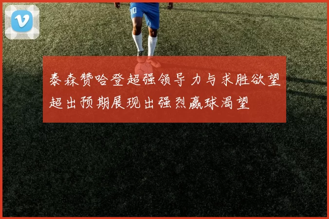 泰森赞哈登超强领导力与求胜欲望超出预期展现出强烈赢球渴望