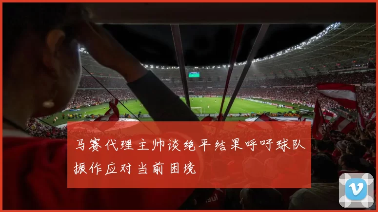马赛代理主帅谈绝平结果呼吁球队振作应对当前困境