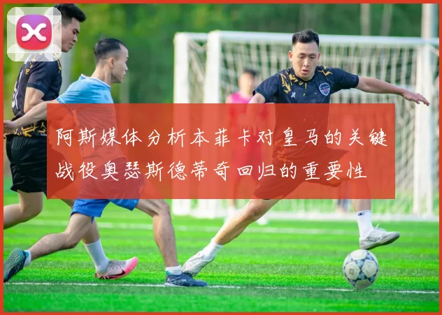 阿斯媒体分析本菲卡对皇马的关键战役奥瑟斯德蒂奇回归的重要性