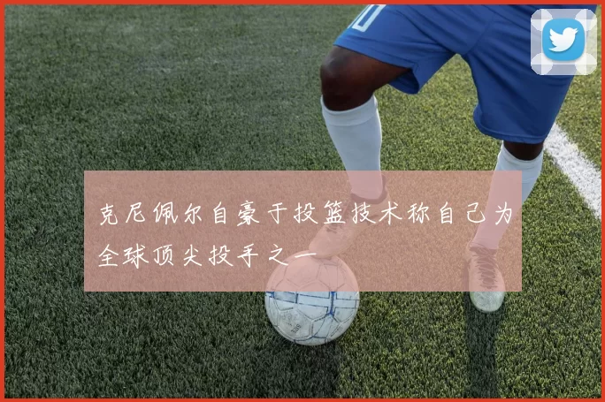 克尼佩尔自豪于投篮技术称自己为全球顶尖投手之一