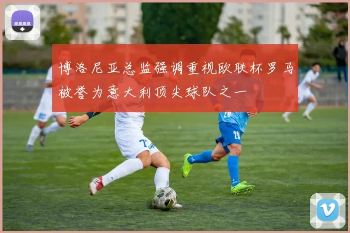 博洛尼亚总监强调重视欧联杯罗马被誉为意大利顶尖球队之一