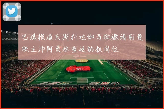 巴媒报道瓦斯科达伽马欲邀请前曼联主帅阿莫林重返执教岗位