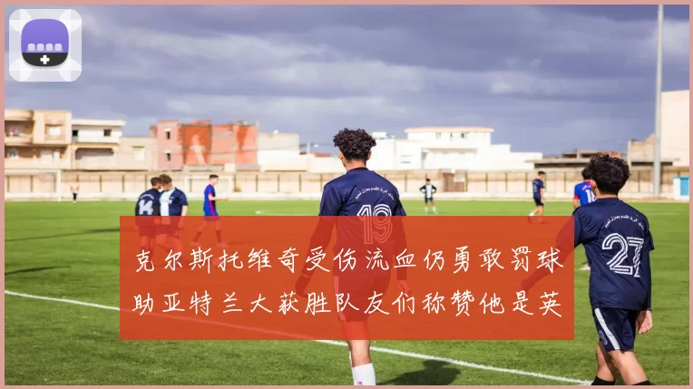 克尔斯托维奇受伤流血仍勇敢罚球助亚特兰大获胜队友们称赞他是英雄